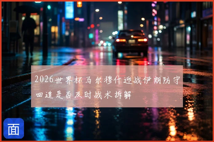 2026世界杯马尔穆什迎战伊朗防守回追是否及时战术拆解
