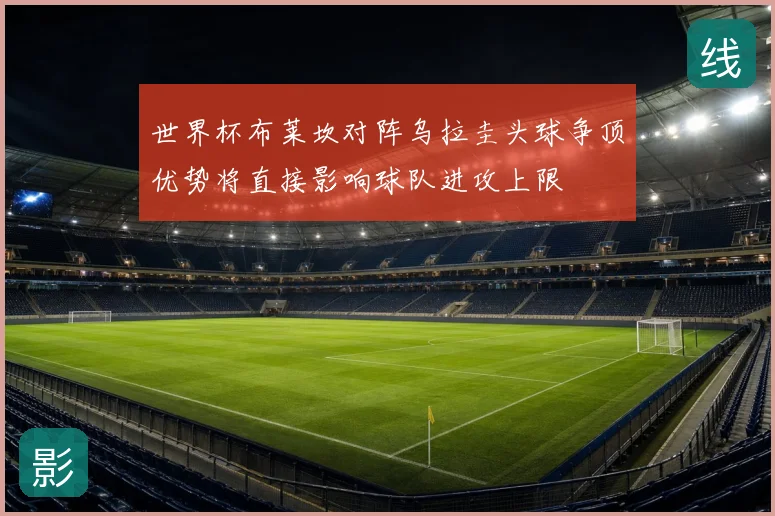 世界杯布莱坎对阵乌拉圭头球争顶优势将直接影响球队进攻上限